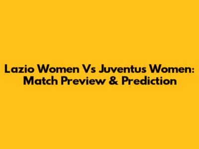 Lazio Women Vs Juventus Women: Match Preview & Prediction