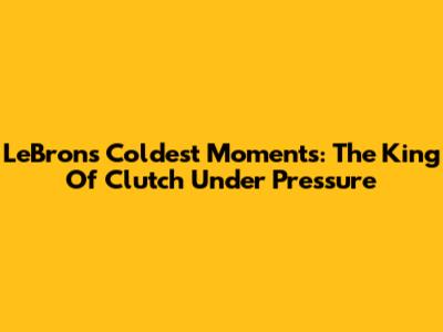 LeBron's Coldest Moments: The King Of Clutch Under Pressure