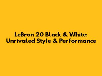 LeBron 20 Black & White: Unrivaled Style & Performance