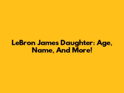 LeBron James' Daughter: Age, Name, And More!