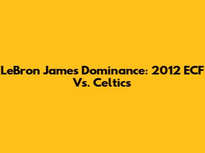 LeBron James' Dominance: 2012 ECF Vs. Celtics
