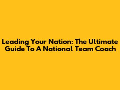 Leading Your Nation: The Ultimate Guide To A National Team Coach