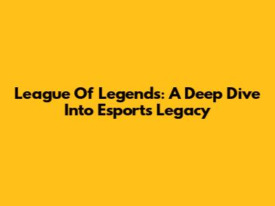 League Of Legends: A Deep Dive Into Esports' Legacy