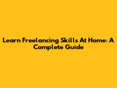 Learn Freelancing Skills At Home: A Complete Guide