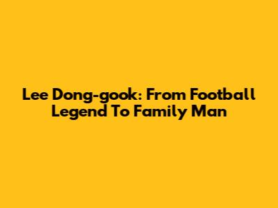 Lee Dong-gook: From Football Legend To Family Man