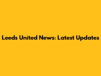 Leeds United News: Latest Updates