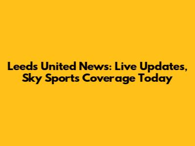 Leeds United News: Live Updates, Sky Sports Coverage Today