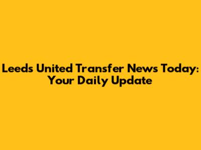 Leeds United Transfer News Today: Your Daily Update