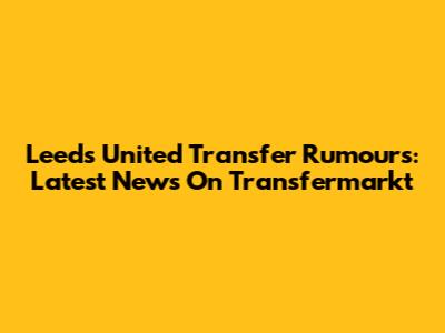 Leeds United Transfer Rumours: Latest News On Transfermarkt