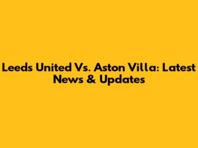 Leeds United Vs. Aston Villa: Latest News & Updates