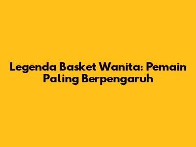 Legenda Basket Wanita: Pemain Paling Berpengaruh