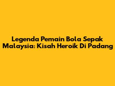 Legenda Pemain Bola Sepak Malaysia: Kisah Heroik Di Padang