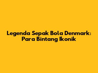 Legenda Sepak Bola Denmark: Para Bintang Ikonik