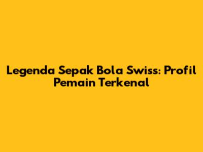 Legenda Sepak Bola Swiss: Profil Pemain Terkenal