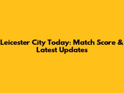 Leicester City Today: Match Score & Latest Updates