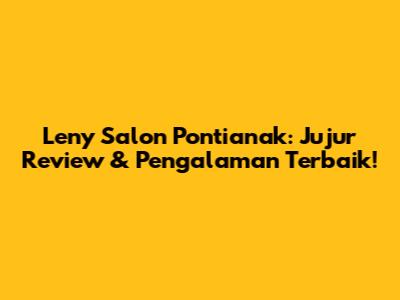 Leny Salon Pontianak: Jujur Review & Pengalaman Terbaik!