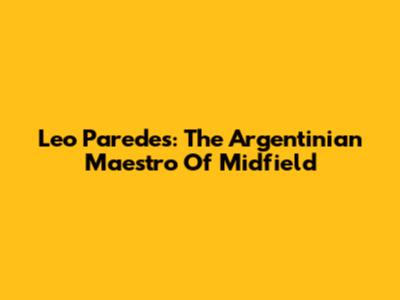 Leo Paredes: The Argentinian Maestro Of Midfield