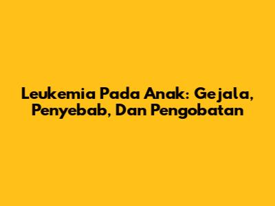 Leukemia Pada Anak: Gejala, Penyebab, Dan Pengobatan