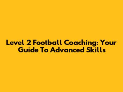 Level 2 Football Coaching: Your Guide To Advanced Skills