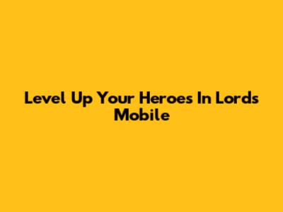 Level Up Your Heroes In Lords Mobile