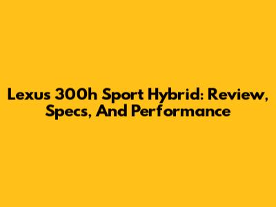 Lexus 300h Sport Hybrid: Review, Specs, And Performance