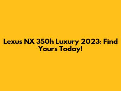Lexus NX 350h Luxury 2023: Find Yours Today!