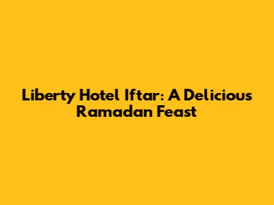 Liberty Hotel Iftar: A Delicious Ramadan Feast
