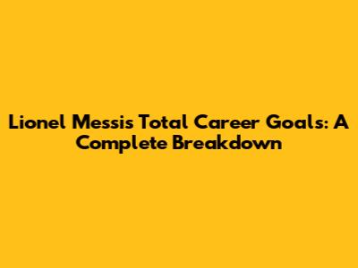 Lionel Messi's Total Career Goals: A Complete Breakdown