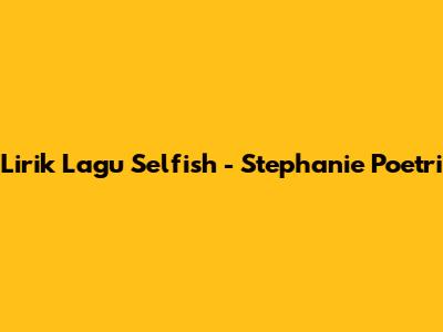 Lirik Lagu "Selfish" - Stephanie Poetri