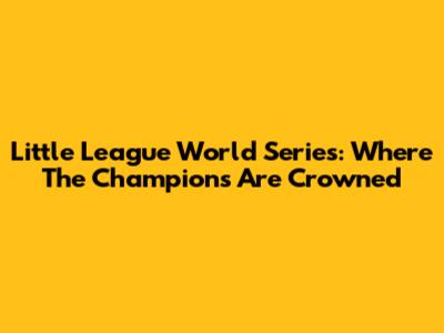 Little League World Series: Where The Champions Are Crowned