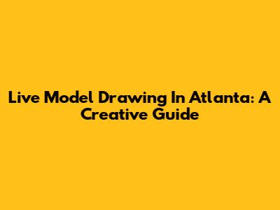 Live Model Drawing In Atlanta: A Creative Guide