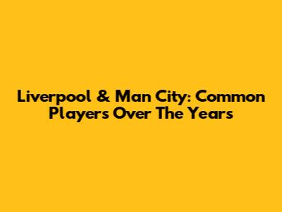 Liverpool & Man City: Common Players Over The Years