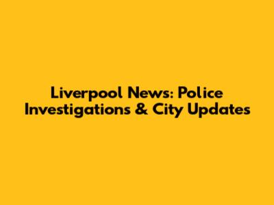 Liverpool News: Police Investigations & City Updates