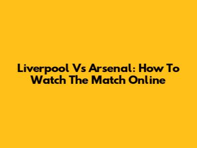 Liverpool Vs Arsenal: How To Watch The Match Online