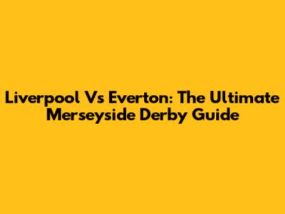 Liverpool Vs Everton: The Ultimate Merseyside Derby Guide