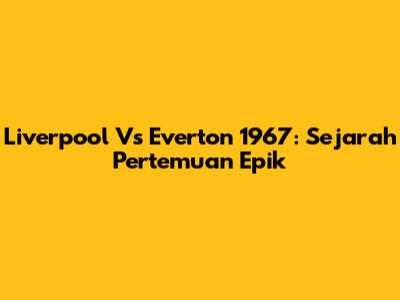 Liverpool Vs Everton 1967: Sejarah Pertemuan Epik