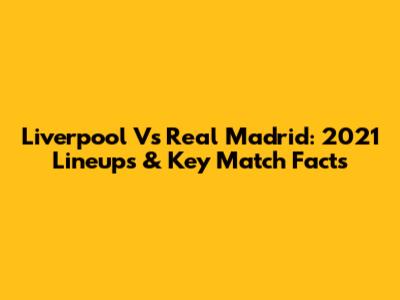 Liverpool Vs Real Madrid: 2021 Lineups & Key Match Facts