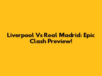 Liverpool Vs Real Madrid: Epic Clash Preview!