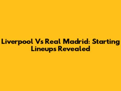Liverpool Vs Real Madrid: Starting Lineups Revealed