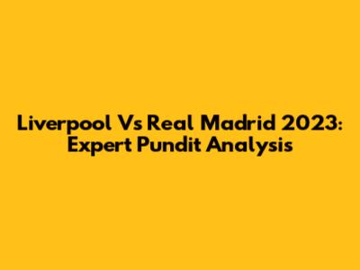 Liverpool Vs Real Madrid 2023: Expert Pundit Analysis