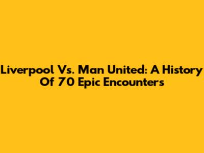 Liverpool Vs. Man United: A History Of 70 Epic Encounters