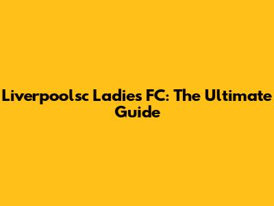 Liverpoolsc Ladies FC: The Ultimate Guide