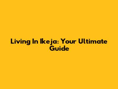 Living In Ikeja: Your Ultimate Guide
