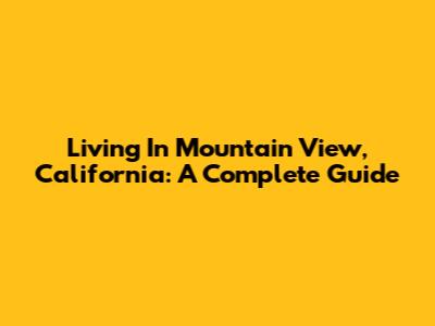 Living In Mountain View, California: A Complete Guide