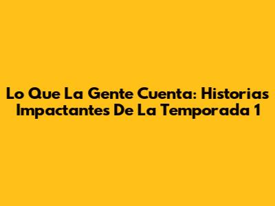 Lo Que La Gente Cuenta: Historias Impactantes De La Temporada 1