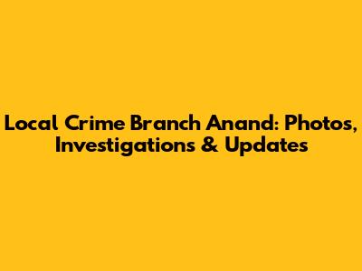 Local Crime Branch Anand: Photos, Investigations & Updates