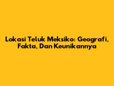Lokasi Teluk Meksiko: Geografi, Fakta, Dan Keunikannya
