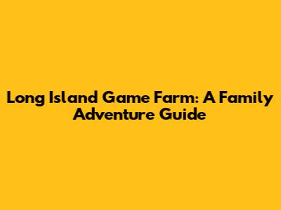 Long Island Game Farm: A Family Adventure Guide