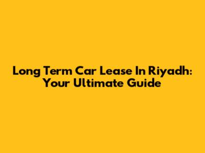 Long Term Car Lease In Riyadh: Your Ultimate Guide