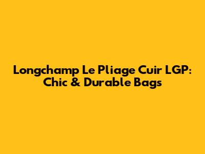 Longchamp Le Pliage Cuir LGP: Chic & Durable Bags